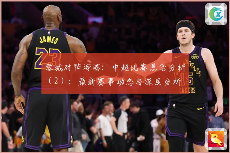 蓉城对阵海港：中超比赛悬念分析（2）：最新赛事动态与深度分析