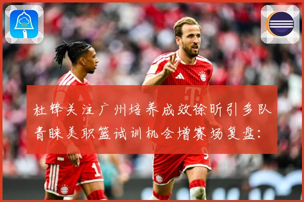 杜锋关注广州培养成效徐昕引多队青睐美职篮试训机会增赛场复盘：最新赛事动态与深度分析
