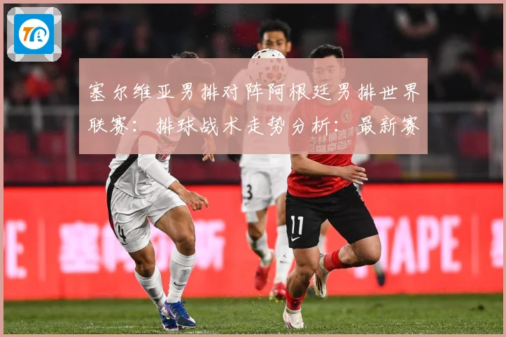 塞尔维亚男排对阵阿根廷男排世界联赛：排球战术走势分析：最新赛事动态与深度分析