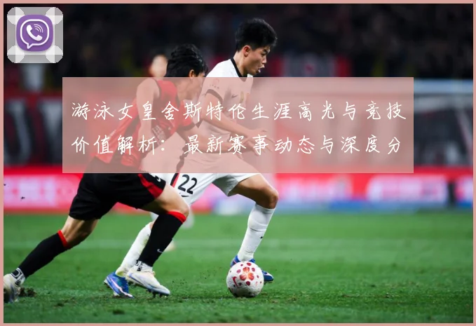 游泳女皇舍斯特伦生涯高光与竞技价值解析：最新赛事动态与深度分析