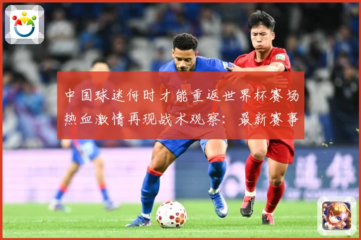 中国球迷何时才能重返世界杯赛场热血激情再现战术观察：最新赛事动态与深度分析