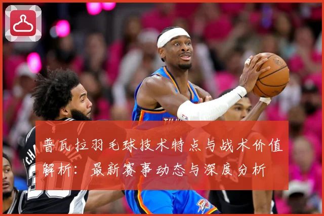 普瓦拉羽毛球技术特点与战术价值解析：最新赛事动态与深度分析