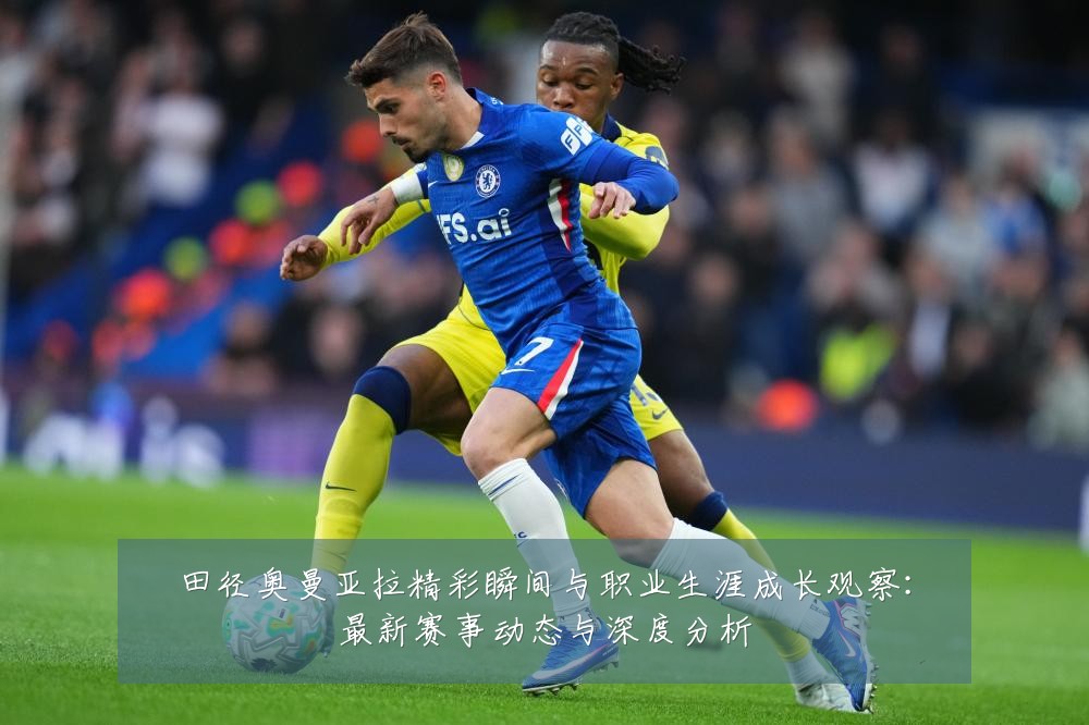 田径奥曼亚拉精彩瞬间与职业生涯成长观察:最新赛事动态与深度分析